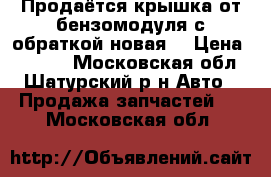 Продаётся крышка от бензомодуля с обраткой новая. › Цена ­ 1 000 - Московская обл., Шатурский р-н Авто » Продажа запчастей   . Московская обл.